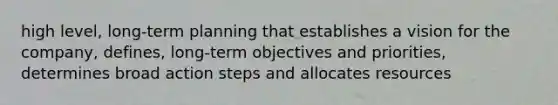 high level, long-term planning that establishes a vision for the company, defines, long-term objectives and priorities, determines broad action steps and allocates resources