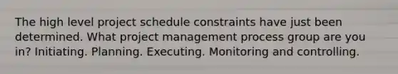 The high level project schedule constraints have just been determined. What project management process group are you in? Initiating. Planning. Executing. Monitoring and controlling.