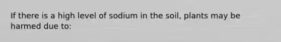 If there is a high level of sodium in the soil, plants may be harmed due to: