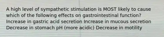 A high level of sympathetic stimulation is MOST likely to cause which of the following effects on gastrointestinal function? Increase in gastric acid secretion Increase in mucous secretion Decrease in stomach pH (more acidic) Decrease in motility