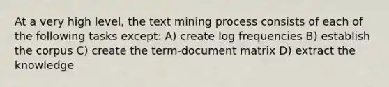 At a very high level, the text mining process consists of each of the following tasks except: A) create log frequencies B) establish the corpus C) create the term-document matrix D) extract the knowledge