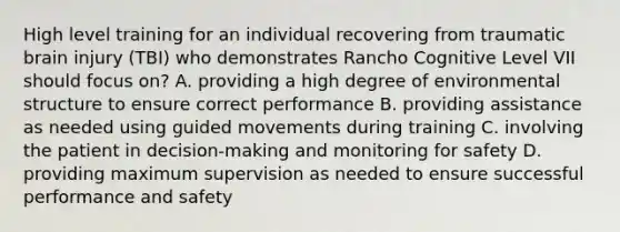 High level training for an individual recovering from traumatic brain injury (TBI) who demonstrates Rancho Cognitive Level VII should focus on? A. providing a high degree of environmental structure to ensure correct performance B. providing assistance as needed using guided movements during training C. involving the patient in decision-making and monitoring for safety D. providing maximum supervision as needed to ensure successful performance and safety