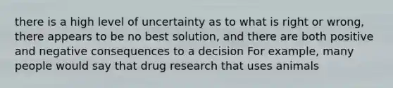 there is a high level of uncertainty as to what is right or wrong, there appears to be no best solution, and there are both positive and negative consequences to a decision For example, many people would say that drug research that uses animals