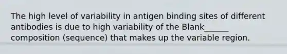 The high level of variability in antigen binding sites of different antibodies is due to high variability of the Blank______ composition (sequence) that makes up the variable region.