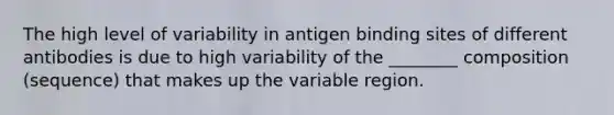 The high level of variability in antigen binding sites of different antibodies is due to high variability of the ________ composition (sequence) that makes up the variable region.