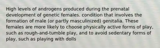 High levels of androgens produced during the prenatal development of genetic females. condition that involves the formation of male (or partly masculinized) genitalia. These females are more likely to choose physically active forms of play, such as rough-and-tumble play, and to avoid sedentary forms of play, such as playing with dolls