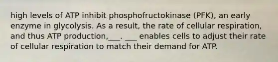 high levels of ATP inhibit phosphofructokinase (PFK), an early enzyme in glycolysis. As a result, the rate of cellular respiration, and thus ATP production,___. ___ enables cells to adjust their rate of cellular respiration to match their demand for ATP.