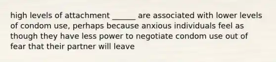 high levels of attachment ______ are associated with lower levels of condom use, perhaps because anxious individuals feel as though they have less power to negotiate condom use out of fear that their partner will leave