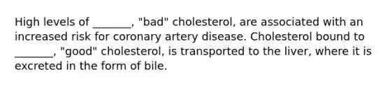 High levels of _______, "bad" cholesterol, are associated with an increased risk for coronary artery disease. Cholesterol bound to _______, "good" cholesterol, is transported to the liver, where it is excreted in the form of bile.