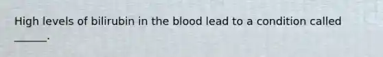 High levels of bilirubin in the blood lead to a condition called ______.