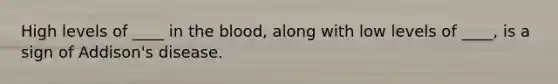 High levels of ____ in <a href='https://www.questionai.com/knowledge/k7oXMfj7lk-the-blood' class='anchor-knowledge'>the blood</a>, along with low levels of ____, is a sign of Addison's disease.