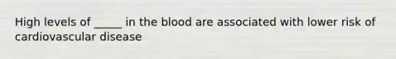 High levels of _____ in the blood are associated with lower risk of cardiovascular disease