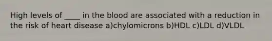 High levels of ____ in the blood are associated with a reduction in the risk of heart disease a)chylomicrons b)HDL c)LDL d)VLDL