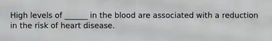 High levels of ______ in the blood are associated with a reduction in the risk of heart disease.