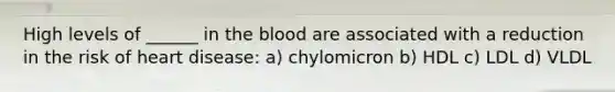 High levels of ______ in the blood are associated with a reduction in the risk of heart disease: a) chylomicron b) HDL c) LDL d) VLDL