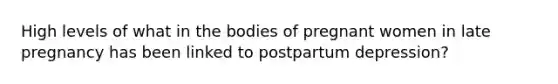 High levels of what in the bodies of pregnant women in late pregnancy has been linked to postpartum depression?