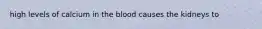 high levels of calcium in the blood causes the kidneys to