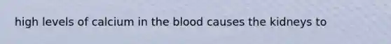 high levels of calcium in the blood causes the kidneys to