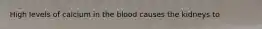 High levels of calcium in the blood causes the kidneys to