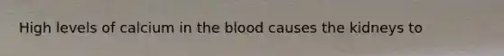 High levels of calcium in the blood causes the kidneys to