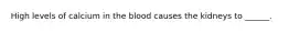 High levels of calcium in the blood causes the kidneys to ______.