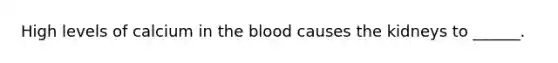 High levels of calcium in the blood causes the kidneys to ______.