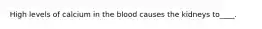 High levels of calcium in the blood causes the kidneys to____.