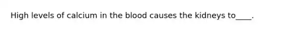 High levels of calcium in <a href='https://www.questionai.com/knowledge/k7oXMfj7lk-the-blood' class='anchor-knowledge'>the blood</a> causes the kidneys to____.