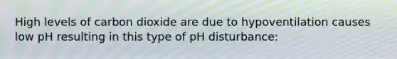 High levels of carbon dioxide are due to hypoventilation causes low pH resulting in this type of pH disturbance: