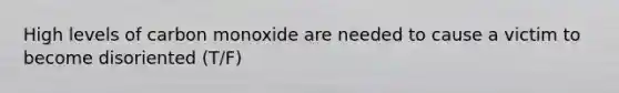 High levels of carbon monoxide are needed to cause a victim to become disoriented (T/F)