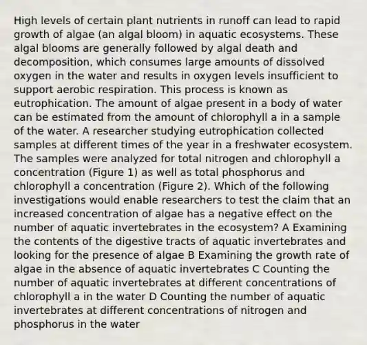 High levels of certain plant nutrients in runoff can lead to rapid growth of algae (an algal bloom) in aquatic ecosystems. These algal blooms are generally followed by algal death and decomposition, which consumes large amounts of dissolved oxygen in the water and results in oxygen levels insufficient to support aerobic respiration. This process is known as eutrophication. The amount of algae present in a body of water can be estimated from the amount of chlorophyll a in a sample of the water. A researcher studying eutrophication collected samples at different times of the year in a freshwater ecosystem. The samples were analyzed for total nitrogen and chlorophyll a concentration (Figure 1) as well as total phosphorus and chlorophyll a concentration (Figure 2). Which of the following investigations would enable researchers to test the claim that an increased concentration of algae has a negative effect on the number of aquatic invertebrates in the ecosystem? A Examining the contents of the digestive tracts of aquatic invertebrates and looking for the presence of algae B Examining the growth rate of algae in the absence of aquatic invertebrates C Counting the number of aquatic invertebrates at different concentrations of chlorophyll a in the water D Counting the number of aquatic invertebrates at different concentrations of nitrogen and phosphorus in the water