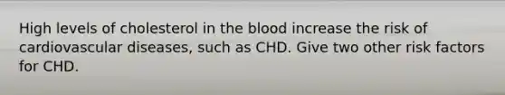 High levels of cholesterol in the blood increase the risk of cardiovascular diseases, such as CHD. Give two other risk factors for CHD.