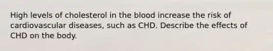 High levels of cholesterol in <a href='https://www.questionai.com/knowledge/k7oXMfj7lk-the-blood' class='anchor-knowledge'>the blood</a> increase the risk of cardiovascular diseases, such as CHD. Describe the effects of CHD on the body.