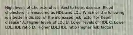 High levels of cholesterol is linked to heart disease. Blood cholesterol is measured as HDL and LDL. Which of the following is a better indicator of the increased risk factor for heart disease? A. Higher levels of LDL B. Lower levels of HDL C. Lower LDL:HDL ratio D. Higher LDL:HDL ratio (higher risk factor)