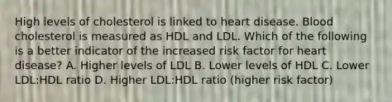 High levels of cholesterol is linked to heart disease. Blood cholesterol is measured as HDL and LDL. Which of the following is a better indicator of the increased risk factor for heart disease? A. Higher levels of LDL B. Lower levels of HDL C. Lower LDL:HDL ratio D. Higher LDL:HDL ratio (higher risk factor)