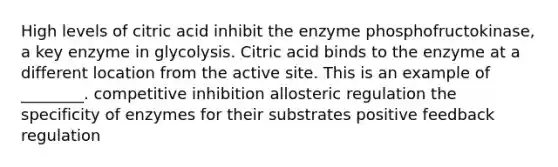 High levels of citric acid inhibit the enzyme phosphofructokinase, a key enzyme in glycolysis. Citric acid binds to the enzyme at a different location from the active site. This is an example of ________. competitive inhibition allosteric regulation the specificity of enzymes for their substrates positive feedback regulation