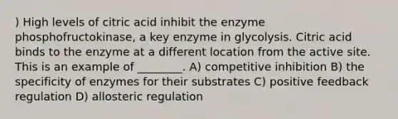 ) High levels of citric acid inhibit the enzyme phosphofructokinase, a key enzyme in glycolysis. Citric acid binds to the enzyme at a different location from the active site. This is an example of ________. A) competitive inhibition B) the specificity of enzymes for their substrates C) positive feedback regulation D) allosteric regulation