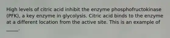 High levels of citric acid inhibit the enzyme phosphofructokinase (PFK), a key enzyme in glycolysis. Citric acid binds to the enzyme at a different location from the active site. This is an example of _____.