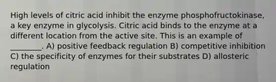 High levels of citric acid inhibit the enzyme phosphofructokinase, a key enzyme in glycolysis. Citric acid binds to the enzyme at a different location from the active site. This is an example of ________. A) positive feedback regulation B) competitive inhibition C) the specificity of enzymes for their substrates D) allosteric regulation