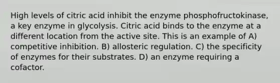 High levels of citric acid inhibit the enzyme phosphofructokinase, a key enzyme in glycolysis. Citric acid binds to the enzyme at a different location from the active site. This is an example of A) competitive inhibition. B) allosteric regulation. C) the specificity of enzymes for their substrates. D) an enzyme requiring a cofactor.