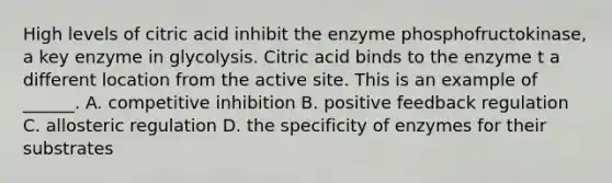 High levels of citric acid inhibit the enzyme phosphofructokinase, a key enzyme in glycolysis. Citric acid binds to the enzyme t a different location from the active site. This is an example of ______. A. competitive inhibition B. positive feedback regulation C. allosteric regulation D. the specificity of enzymes for their substrates