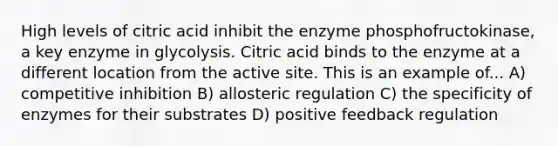 High levels of citric acid inhibit the enzyme phosphofructokinase, a key enzyme in glycolysis. Citric acid binds to the enzyme at a different location from the active site. This is an example of... A) competitive inhibition B) allosteric regulation C) the specificity of enzymes for their substrates D) positive feedback regulation