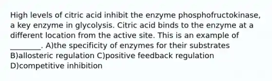 High levels of citric acid inhibit the enzyme phosphofructokinase, a key enzyme in glycolysis. Citric acid binds to the enzyme at a different location from the active site. This is an example of ________. A)the specificity of enzymes for their substrates B)allosteric regulation C)positive feedback regulation D)competitive inhibition