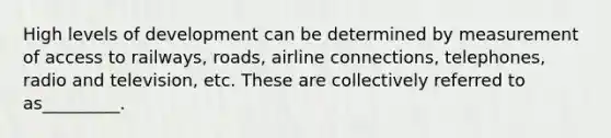 High levels of development can be determined by measurement of access to railways, roads, airline connections, telephones, radio and television, etc. These are collectively referred to as_________.