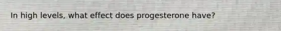 In high levels, what effect does progesterone have?