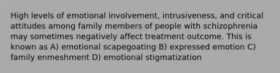 High levels of emotional involvement, intrusiveness, and critical attitudes among family members of people with schizophrenia may sometimes negatively affect treatment outcome. This is known as A) emotional scapegoating B) expressed emotion C) family enmeshment D) emotional stigmatization