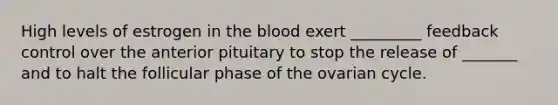 High levels of estrogen in the blood exert _________ feedback control over the anterior pituitary to stop the release of _______ and to halt the follicular phase of the ovarian cycle.