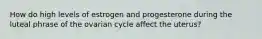 How do high levels of estrogen and progesterone during the luteal phrase of the ovarian cycle affect the uterus?