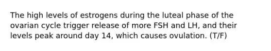 The high levels of estrogens during the luteal phase of the ovarian cycle trigger release of more FSH and LH, and their levels peak around day 14, which causes ovulation. (T/F)