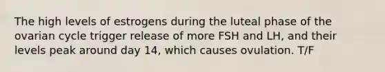 The high levels of estrogens during the luteal phase of the ovarian cycle trigger release of more FSH and LH, and their levels peak around day 14, which causes ovulation. T/F